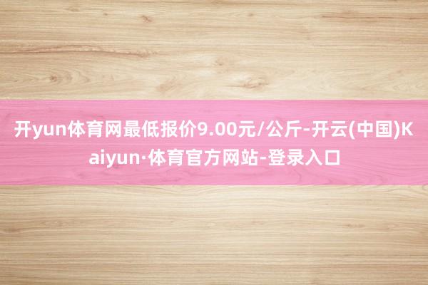 开yun体育网最低报价9.00元/公斤-开云(中国)Kaiyun·体育官方网站-登录入口