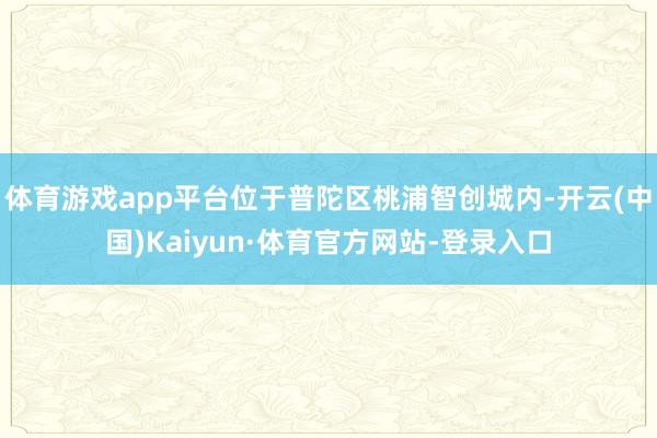 体育游戏app平台位于普陀区桃浦智创城内-开云(中国)Kaiyun·体育官方网站-登录入口