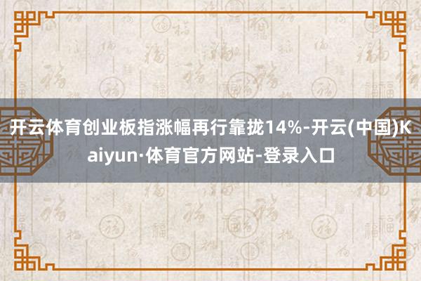 开云体育创业板指涨幅再行靠拢14%-开云(中国)Kaiyun·体育官方网站-登录入口