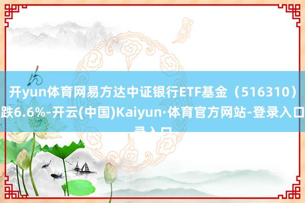 开yun体育网易方达中证银行ETF基金（516310）跌6.6%-开云(中国)Kaiyun·体育官方网站-登录入口