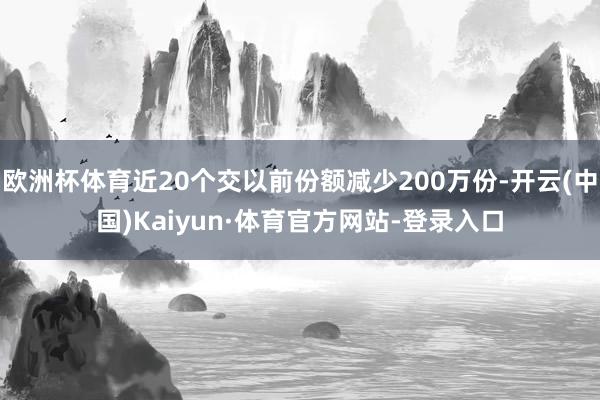 欧洲杯体育近20个交以前份额减少200万份-开云(中国)Kaiyun·体育官方网站-登录入口