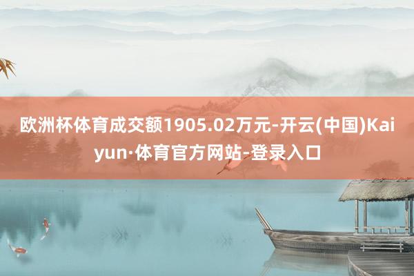 欧洲杯体育成交额1905.02万元-开云(中国)Kaiyun·体育官方网站-登录入口