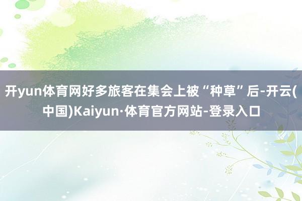 开yun体育网好多旅客在集会上被“种草”后-开云(中国)Kaiyun·体育官方网站-登录入口