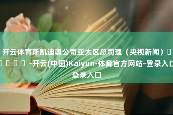 开云体育斯凯迪奥公司亚太区总司理　　（央视新闻）					-开云(中国)Kaiyun·体育官方网站-登录入口