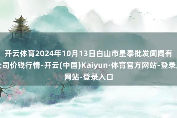 开云体育2024年10月13日白山市星泰批发阛阓有限公司价钱行情-开云(中国)Kaiyun·体育官方网站-登录入口