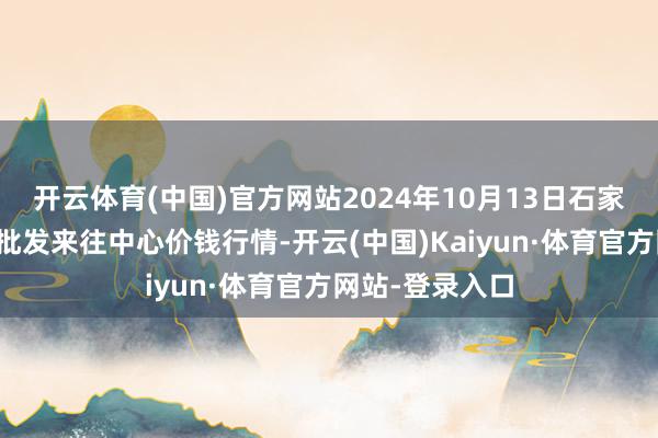 开云体育(中国)官方网站2024年10月13日石家庄海外农居品批发来往中心价钱行情-开云(中国)Kaiyun·体育官方网站-登录入口