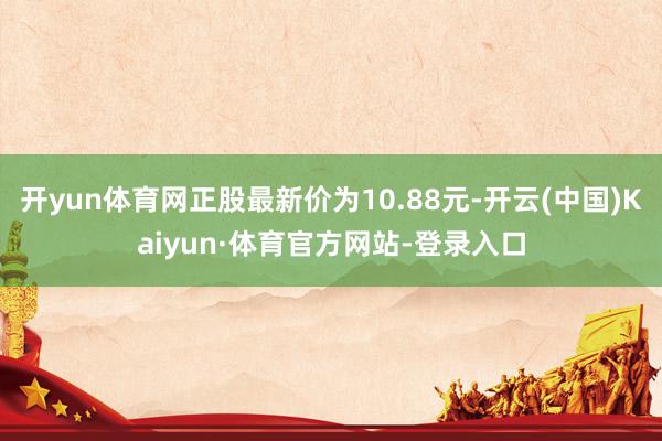 开yun体育网正股最新价为10.88元-开云(中国)Kaiyun·体育官方网站-登录入口