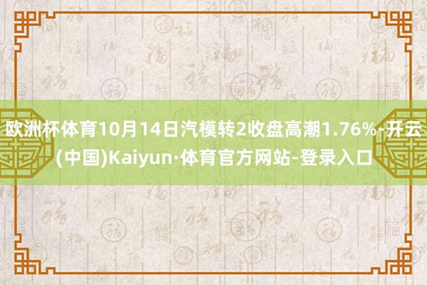 欧洲杯体育10月14日汽模转2收盘高潮1.76%-开云(中国)Kaiyun·体育官方网站-登录入口