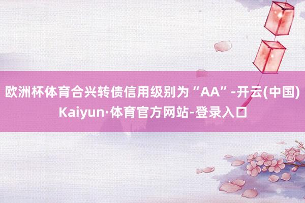 欧洲杯体育合兴转债信用级别为“AA”-开云(中国)Kaiyun·体育官方网站-登录入口