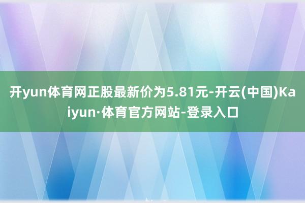 开yun体育网正股最新价为5.81元-开云(中国)Kaiyun·体育官方网站-登录入口