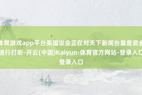 体育游戏app平台英国议会正在对天下新闻台曩昔资金进行打听-开云(中国)Kaiyun·体育官方网站-登录入口