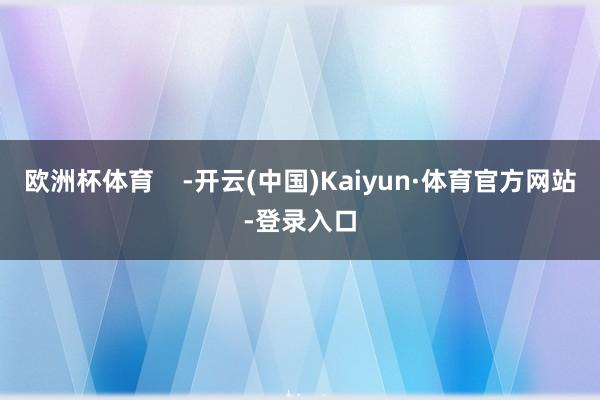 欧洲杯体育    -开云(中国)Kaiyun·体育官方网站-登录入口