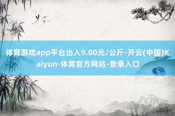 体育游戏app平台出入9.00元/公斤-开云(中国)Kaiyun·体育官方网站-登录入口