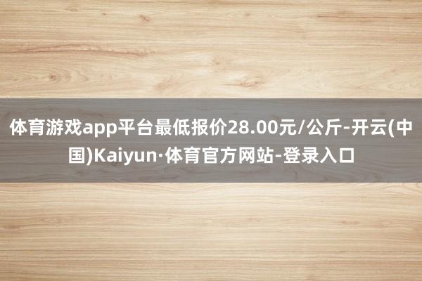 体育游戏app平台最低报价28.00元/公斤-开云(中国)Kaiyun·体育官方网站-登录入口