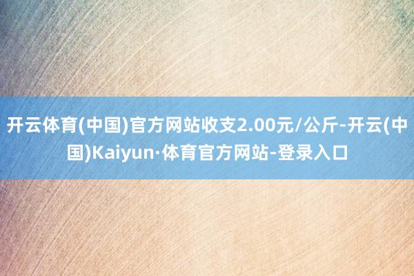 开云体育(中国)官方网站收支2.00元/公斤-开云(中国)Kaiyun·体育官方网站-登录入口