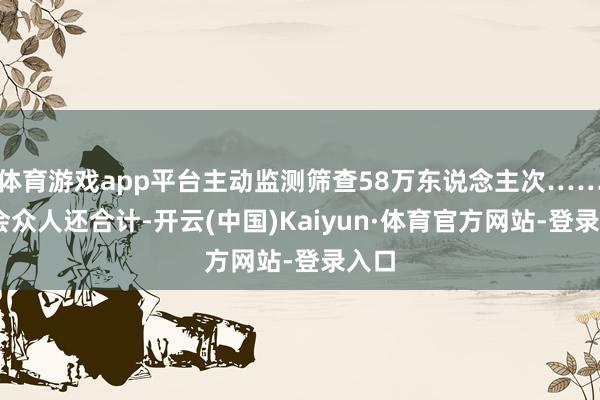 体育游戏app平台主动监测筛查58万东说念主次…… 与会众人还合计-开云(中国)Kaiyun·体育官方网站-登录入口