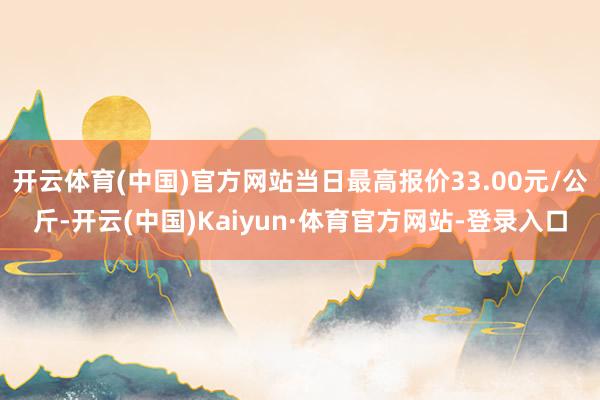 开云体育(中国)官方网站当日最高报价33.00元/公斤-开云(中国)Kaiyun·体育官方网站-登录入口