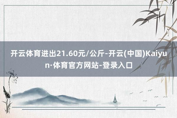 开云体育进出21.60元/公斤-开云(中国)Kaiyun·体育官方网站-登录入口