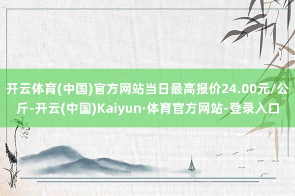 开云体育(中国)官方网站当日最高报价24.00元/公斤-开云(中国)Kaiyun·体育官方网站-登录入口