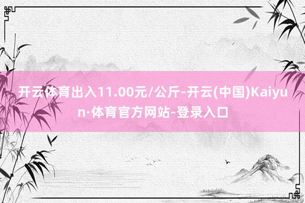 开云体育出入11.00元/公斤-开云(中国)Kaiyun·体育官方网站-登录入口