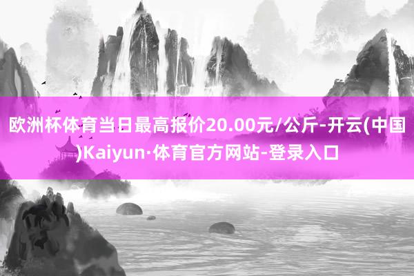 欧洲杯体育当日最高报价20.00元/公斤-开云(中国)Kaiyun·体育官方网站-登录入口