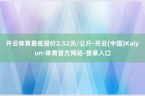 开云体育最低报价2.52元/公斤-开云(中国)Kaiyun·体育官方网站-登录入口