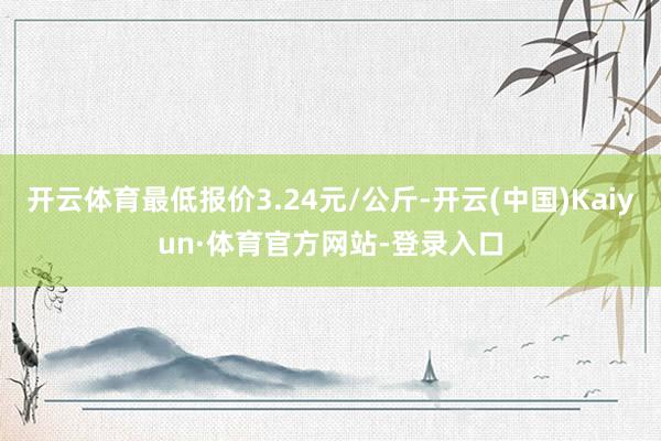 开云体育最低报价3.24元/公斤-开云(中国)Kaiyun·体育官方网站-登录入口