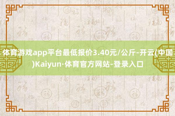 体育游戏app平台最低报价3.40元/公斤-开云(中国)Kaiyun·体育官方网站-登录入口