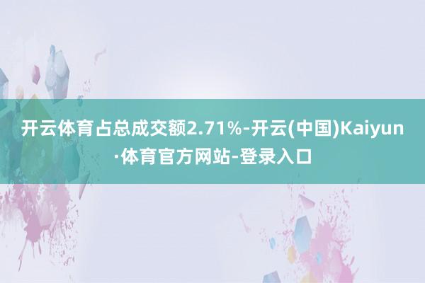 开云体育占总成交额2.71%-开云(中国)Kaiyun·体育官方网站-登录入口