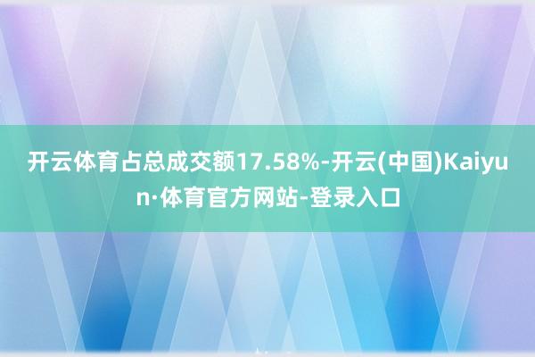 开云体育占总成交额17.58%-开云(中国)Kaiyun·体育官方网站-登录入口