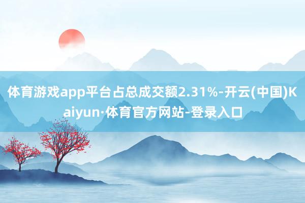 体育游戏app平台占总成交额2.31%-开云(中国)Kaiyun·体育官方网站-登录入口