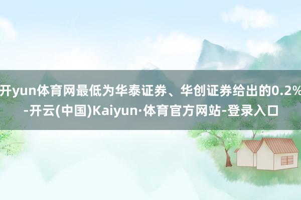 开yun体育网最低为华泰证券、华创证券给出的0.2%-开云(中国)Kaiyun·体育官方网站-登录入口