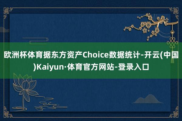 欧洲杯体育据东方资产Choice数据统计-开云(中国)Kaiyun·体育官方网站-登录入口