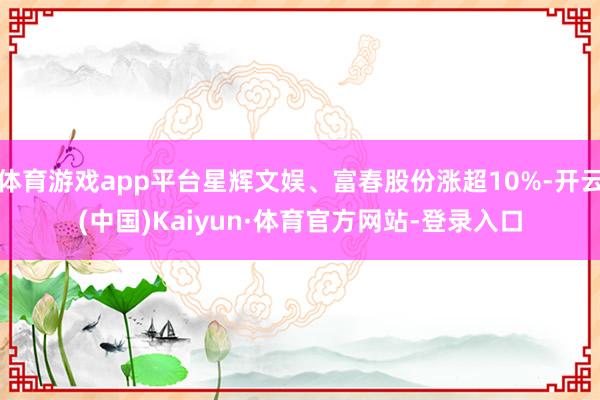 体育游戏app平台星辉文娱、富春股份涨超10%-开云(中国)Kaiyun·体育官方网站-登录入口