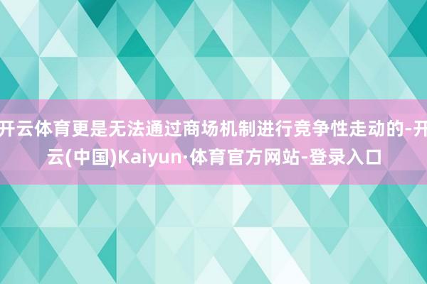 开云体育更是无法通过商场机制进行竞争性走动的-开云(中国)Kaiyun·体育官方网站-登录入口