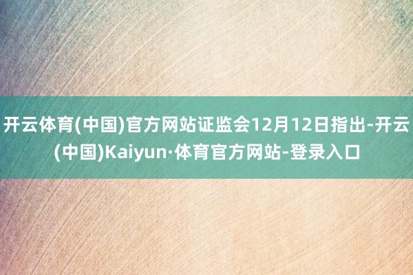 开云体育(中国)官方网站证监会12月12日指出-开云(中国)Kaiyun·体育官方网站-登录入口