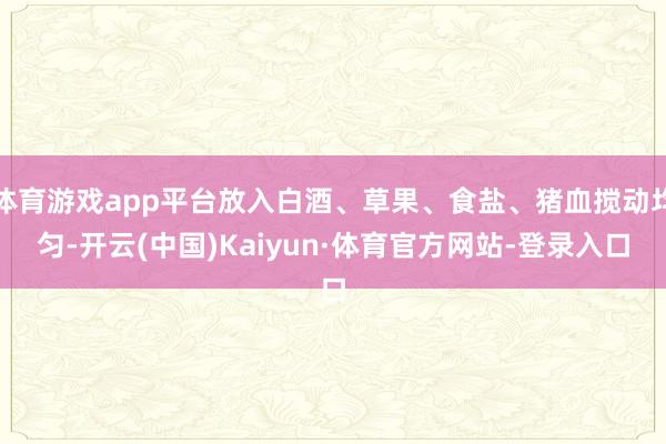 体育游戏app平台放入白酒、草果、食盐、猪血搅动均匀-开云(中国)Kaiyun·体育官方网站-登录入口