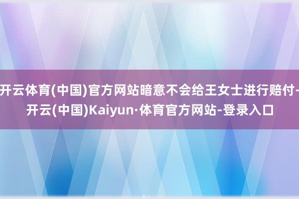 开云体育(中国)官方网站暗意不会给王女士进行赔付-开云(中国)Kaiyun·体育官方网站-登录入口