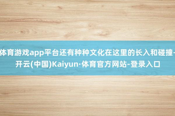 体育游戏app平台还有种种文化在这里的长入和碰撞-开云(中国)Kaiyun·体育官方网站-登录入口