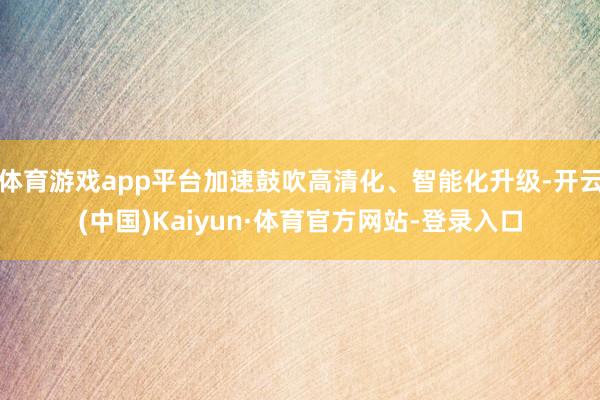 体育游戏app平台加速鼓吹高清化、智能化升级-开云(中国)Kaiyun·体育官方网站-登录入口