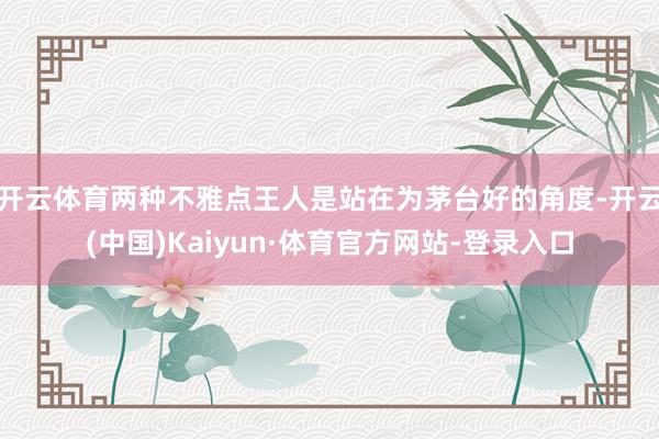 开云体育两种不雅点王人是站在为茅台好的角度-开云(中国)Kaiyun·体育官方网站-登录入口