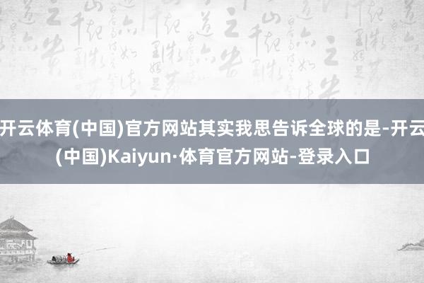 开云体育(中国)官方网站其实我思告诉全球的是-开云(中国)Kaiyun·体育官方网站-登录入口