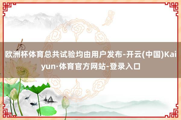 欧洲杯体育总共试验均由用户发布-开云(中国)Kaiyun·体育官方网站-登录入口