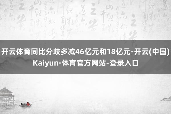 开云体育同比分歧多减46亿元和18亿元-开云(中国)Kaiyun·体育官方网站-登录入口