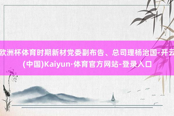 欧洲杯体育时期新材党委副布告、总司理杨治国-开云(中国)Kaiyun·体育官方网站-登录入口