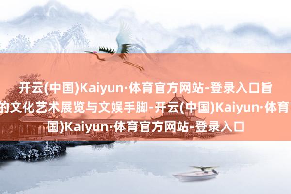 开云(中国)Kaiyun·体育官方网站-登录入口旨在通过一系列鼎新的文化艺术展览与文娱手脚-开云(中国)Kaiyun·体育官方网站-登录入口