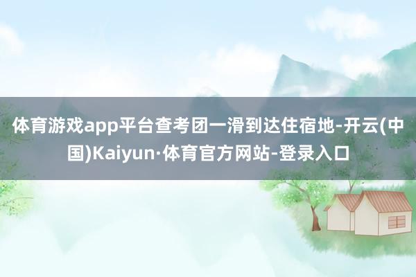 体育游戏app平台　　查考团一滑到达住宿地-开云(中国)Kaiyun·体育官方网站-登录入口