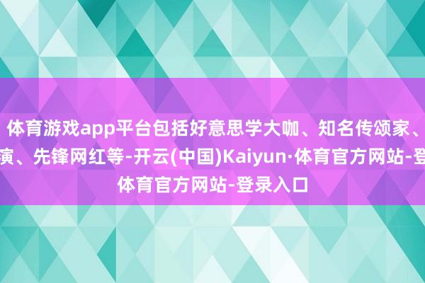 体育游戏app平台包括好意思学大咖、知名传颂家、顶尖导演、先锋网红等-开云(中国)Kaiyun·体育官方网站-登录入口